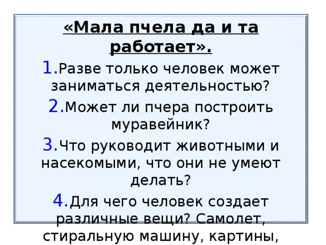 «Мала пчела да и та работает». Разве только человек может заниматься деятельностью? Может ли пчера построить муравейник? Что руководит животными и насекомыми, что они не умеют делать? Для чего человек создает различные вещи? Самолет, стиральную машину, картины, шампунь и т.д.?  