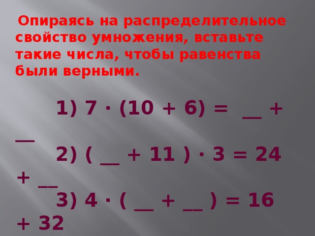  Опираясь на распределительное свойство умножения, вставьте такие числа, чтобы равенства были верными.  1) 7 ∙ (10 + 6) =  __ + __  2) ( __ + 11 ) ∙ 3 = 24 + __  3) 4 ∙ ( __ + __ ) = 16 + 32  4) (17 + 8) ∙ __   =  170 + __  5)  __ ∙ (11 - 7) =  __ - 21  6) ( __ - 5) ∙ 8 = 240 - __  