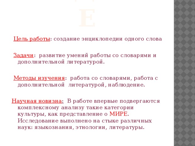 введение  Цель работы : создание энциклопедии одного слова  Задачи : развитие умений работы со словарями и дополнительной литературой.  Методы изучения : работа со словарями, работа с дополнительной литературой, наблюдение.   Научная новизна : В работе впервые подвергаются комплексному анализу такие категории культуры, как представление о МИРЕ . Исследование выполнено на стыке различных наук: языкознания, этнологии, литературы. 