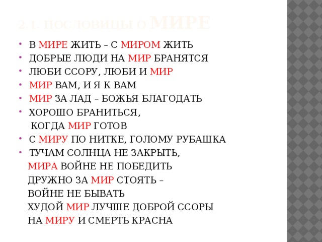 2.1. ПОСЛОВИЦЫ О МИРЕ В МИРЕ ЖИТЬ – С МИРОМ ЖИТЬ ДОБРЫЕ ЛЮДИ НА МИР БРАНЯТСЯ ЛЮБИ ССОРУ, ЛЮБИ И МИР МИР ВАМ, И Я К ВАМ МИР ЗА ЛАД – БОЖЬЯ БЛАГОДАТЬ ХОРОШО БРАНИТЬСЯ,  КОГДА МИР ГОТОВ С МИРУ ПО НИТКЕ, ГОЛОМУ РУБАШКА ТУЧАМ СОЛНЦА НЕ ЗАКРЫТЬ,  МИРА ВОЙНЕ НЕ ПОБЕДИТЬ  ДРУЖНО ЗА МИР СТОЯТЬ –  ВОЙНЕ НЕ БЫВАТЬ  ХУДОЙ МИР ЛУЧШЕ ДОБРОЙ ССОРЫ  НА МИРУ И СМЕРТЬ КРАСНА 