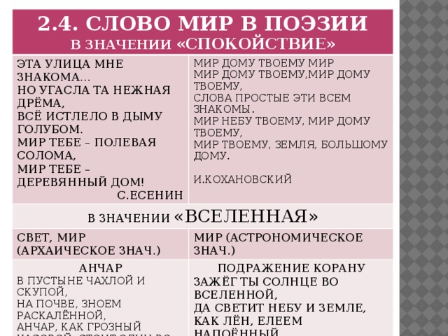 2.4. СЛОВО МИР В ПОЭЗИИ В ЗНАЧЕНИИ «СПОКОЙСТВИЕ» ЭТА УЛИЦА МНЕ ЗНАКОМА… В ЗНАЧЕНИИ «ВСЕЛЕННАЯ» МИР ДОМУ ТВОЕМУ МИР НО УГАСЛА ТА НЕЖНАЯ ДРЁМА, МИР ДОМУ ТВОЕМУ,МИР ДОМУ ТВОЕМУ, СВЕТ, МИР (АРХАИЧЕСКОЕ ЗНАЧ.) ВСЁ ИСТЛЕЛО В ДЫМУ ГОЛУБОМ. МИР (АСТРОНОМИЧЕСКОЕ ЗНАЧ.) АНЧАР МИР ТЕБЕ – ПОЛЕВАЯ СОЛОМА, СЛОВА ПРОСТЫЕ ЭТИ ВСЕМ ЗНАКОМЫ. ПОДРАЖЕНИЕ КОРАНУ В ПУСТЫНЕ ЧАХЛОЙ И СКУПОЙ, МИР ТЕБЕ – ДЕРЕВЯННЫЙ ДОМ! МИР НЕБУ ТВОЕМУ, МИР ДОМУ ТВОЕМУ, ЗАЖЁГ ТЫ СОЛНЦЕ ВО ВСЕЛЕННОЙ, НА ПОЧВЕ, ЗНОЕМ РАСКАЛЁННОЙ,  С.ЕСЕНИН МИР ТВОЕМУ, ЗЕМЛЯ, БОЛЬШОМУ ДОМУ.  И.КОХАНОВСКИЙ ДА СВЕТИТ НЕБУ И ЗЕМЛЕ, АНЧАР, КАК ГРОЗНЫЙ ЧАСОВОЙ, СТОИТ ОДИН ВО ВСЕЙ ВСЕЛЕННОЙ. КАК ЛЁН, ЕЛЕЕМ НАПОЁННЫЙ,  А. ПУШКИН В ЛАМПАДНОМ СВЕТИТ ХРУСТАЛЕ.  А. ПУШКИН 