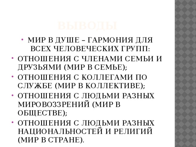 ВЫВОДЫ МИР В ДУШЕ – ГАРМОНИЯ ДЛЯ ВСЕХ ЧЕЛОВЕЧЕСКИХ ГРУПП: ОТНОШЕНИЯ С ЧЛЕНАМИ СЕМЬИ И ДРУЗЬЯМИ (МИР В СЕМЬЕ); ОТНОШЕНИЯ С КОЛЛЕГАМИ ПО СЛУЖБЕ (МИР В КОЛЛЕКТИВЕ); ОТНОШЕНИЯ С ЛЮДЬМИ РАЗНЫХ МИРОВОЗЗРЕНИЙ (МИР В ОБЩЕСТВЕ); ОТНОШЕНИЯ С ЛЮДЬМИ РАЗНЫХ НАЦИОНАЛЬНОСТЕЙ И РЕЛИГИЙ (МИР В СТРАНЕ). 