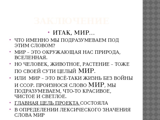 заключение ИТАК, МИР… ЧТО ИМЕННО МЫ ПОДРАЗУМЕВАЕМ ПОД ЭТИМ СЛОВОМ? МИР – ЭТО ОКРУЖАЮЩАЯ НАС ПРИРОДА, ВСЕЛЕННАЯ. НО ЧЕЛОВЕК, ЖИВОТНОЕ, РАСТЕНИЕ – ТОЖЕ ПО СВОЕЙ СУТИ ЦЕЛЫЙ  МИР . ИЛИ МИР – ЭТО ВСЁ-ТАКИ ЖИЗНЬ БЕЗ ВОЙНЫ И ССОР. ПРОИЗНОСЯ СЛОВО МИР , МЫ ПОДРАЗУМЕВАЕМ, ЧТО-ТО КРАСИВОЕ, ЧИСТОЕ И СВЕТЛОЕ. ГЛАВНАЯ ЦЕЛЬ ПРОЕКТА СОСТОЯЛА В ОПРЕДЕЛЕНИИ ЛЕКСИЧЕСКОГО ЗНАЧЕНИЯ СЛОВА МИР В ОТЫСКАНИИ НОВОГО ЗНАЧЕНИЯ СЛОВА МИР. 