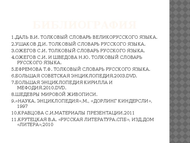 БИБЛИОГРАФИЯ 1.ДАЛЬ В.И. ТОЛКОВЫЙ СЛОВАРЬ ВЕЛИКОРУССКОГО ЯЗЫКА. 2.УШАКОВ Д.И. ТОЛКОВЫЙ СЛОВАРЬ РУССКОГО ЯЗЫКА. 3.ОЖЕГОВ С.И. ТОЛКОВЫЙ СЛОВАРЬ РУССКОГО ЯЗЫКА. 4.ОЖЕГОВ С.И. И ШВЕДОВА Н.Ю. ТОЛКОВЫЙ СЛОВАРЬ РУССКОГО ЯЗЫКА. 5.ЕФРЕМОВА Т.Ф. ТОЛКОВЫЙ СЛОВАРЬ РУССКОГО ЯЗЫКА. 6.БОЛЬШАЯ СОВЕТСКАЯ ЭНЦИКЛОПЕДИЯ.2003.DVD. 7.БОЛЬШАЯ ЭНЦИКЛОПЕДИЯ КИРИЛЛА И МЕФОДИЯ.2010.DVD. 8.ШЕДЕВРЫ МИРОВОЙ ЖИВОПИСИ. 9.«НАУКА. ЭНЦИКЛОПЕДИЯ»,М., «ДОРЛИНГ КИНДЕРСЛИ», 1997 10.КРАВЦОВА С.И.МАТЕРИАЛЫ ПРЕЗЕНТАЦИИ.2011 11.КРУТЕЦКАЯ В.А. «РУССКАЯ ЛИТЕРАТУРА.СПБ», ИЗД.ДОМ «ЛИТЕРА»,2010 