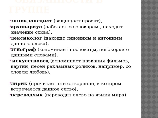  ОБЯЗАННОСТИ В ГРУППЕ энциклопедист (защищает проект), архивариус (работает со словарём , находит значение слова), лексиколог (находит синонимы и антонимы данного слова), этнограф (вспоминает пословицы, поговорки с данными словами),  искусствовед (вспоминает названия фильмов, картин, песен рекламных роликов, например, со словом любовь), лирик (прочитает стихотворение, в котором встречается данное слово), переводчик (переводит слово на языки мира). 