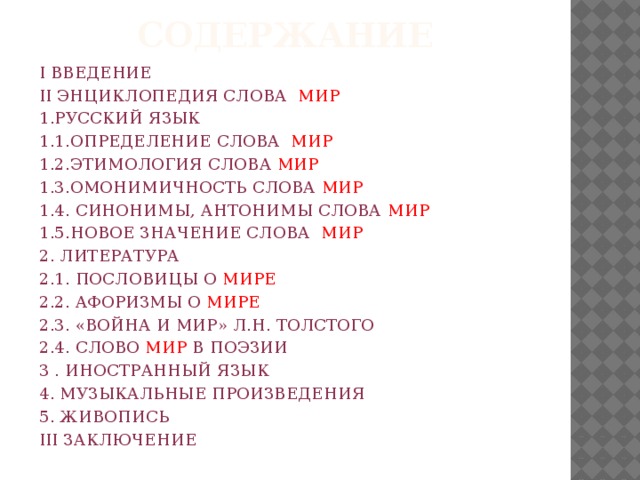 СОДЕРЖАНИЕ I ВВЕДЕНИЕ II ЭНЦИКЛОПЕДИЯ СЛОВА МИР 1.РУССКИЙ ЯЗЫК 1.1.ОПРЕДЕЛЕНИЕ СЛОВА МИР 1.2.ЭТИМОЛОГИЯ СЛОВА МИР 1.3.ОМОНИМИЧНОСТЬ СЛОВА МИР 1.4. СИНОНИМЫ, АНТОНИМЫ СЛОВА МИР 1.5.НОВОЕ ЗНАЧЕНИЕ СЛОВА МИР 2. ЛИТЕРАТУРА 2.1. ПОСЛОВИЦЫ О МИРЕ 2.2. АФОРИЗМЫ О МИРЕ 2.3. «ВОЙНА И МИР» Л.Н. ТОЛСТОГО 2.4. СЛОВО МИР В ПОЭЗИИ 3 . ИНОСТРАННЫЙ ЯЗЫК 4. МУЗЫКАЛЬНЫЕ ПРОИЗВЕДЕНИЯ 5. ЖИВОПИСЬ III ЗАКЛЮЧЕНИЕ 