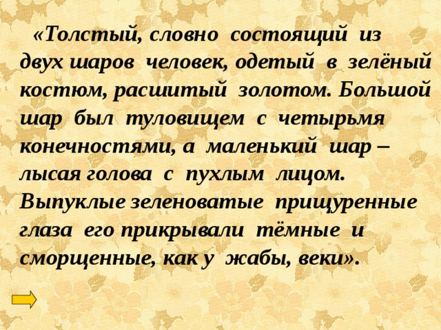  «Толстый, словно состоящий из двух шаров человек, одетый в зелёный костюм, расшитый золотом. Большой шар был туловищем с четырьмя конечностями, а маленький шар – лысая голова с пухлым лицом. Выпуклые зеленоватые прищуренные глаза его прикрывали тёмные и сморщенные, как у жабы, веки». 