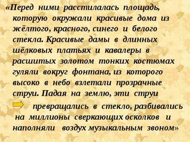 «Перед ними расстилалась площадь, которую окружали красивые дома из жёлтого, красного, синего и белого стекла. Красивые дамы в длинных шёлковых платьях и кавалеры в расшитых золотом тонких костюмах гуляли вокруг фонтана, из которого высоко в небо взлетали прозрачные струи. Падая на землю, эти струи  превращались в стекло, разбивались на миллионы сверкающих осколков и наполняли воздух музыкальным звоном » 