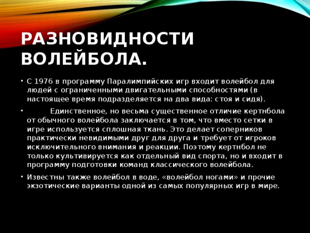 Разновидности волейбола. С 1976 в программу Паралимпийских игр входит волейбол для людей с ограниченными двигательными способностями (в настоящее время подразделяется на два вида: стоя и сидя).           Единственное, но весьма существенное отличие кертнбола от обычного волейбола заключается в том, что вместо сетки в игре используется сплошная ткань. Это делает соперников практически невидимыми друг для друга и требует от игроков исключительного внимания и реакции. Поэтому кертнбол не только культивируется как отдельный вид спорта, но и входит в программу подготовки команд классического волейбола. Известны также волейбол в воде, «волейбол ногами» и прочие экзотические варианты одной из самых популярных игр в мире.   