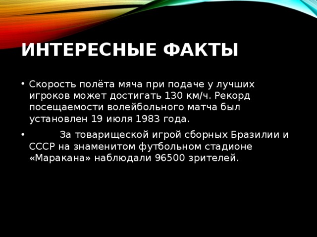 Интересные факты Скорость полёта мяча при подаче у лучших игроков может достигать 130 км/ч. Рекорд посещаемости волейбольного матча был установлен 19 июля 1983 года.           За товарищеской игрой сборных Бразилии и СССР на знаменитом футбольном стадионе «Маракана» наблюдали 96500 зрителей.    