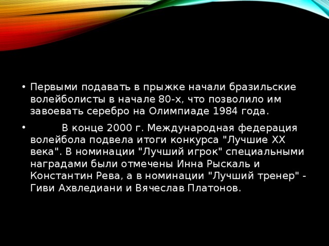 Первыми подавать в прыжке начали бразильские волейболисты в начале 80-х, что позволило им завоевать серебро на Олимпиаде 1984 года.           В конце 2000 г. Международная федерация волейбола подвела итоги конкурса 