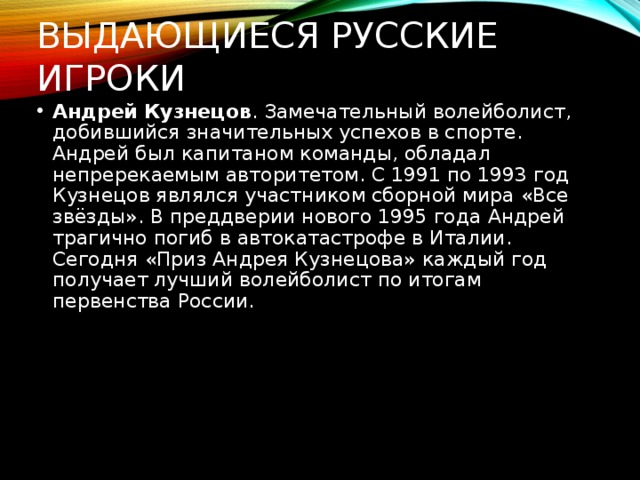 Выдающиеся русские игроки Андрей Кузнецов . Замечательный волейболист, добившийся значительных успехов в спорте. Андрей был капитаном команды, обладал непререкаемым авторитетом. С 1991 по 1993 год Кузнецов являлся участником сборной мира «Все звёзды». В преддверии нового 1995 года Андрей трагично погиб в автокатастрофе в Италии. Сегодня «Приз Андрея Кузнецова» каждый год получает лучший волейболист по итогам первенства России.  