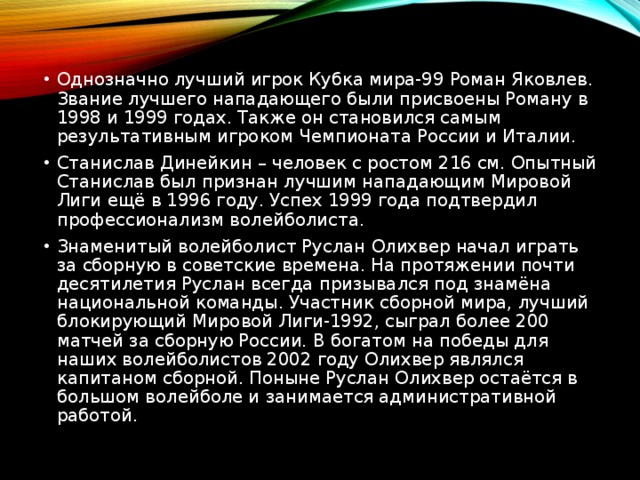 Однозначно лучший игрок Кубка мира-99 Роман Яковлев. Звание лучшего нападающего были присвоены Роману в 1998 и 1999 годах. Также он становился самым результативным игроком Чемпионата России и Италии.  Станислав Динейкин – человек с ростом 216 см. Опытный Станислав был признан лучшим нападающим Мировой Лиги ещё в 1996 году. Успех 1999 года подтвердил профессионализм волейболиста. Знаменитый волейболист Руслан Олихвер начал играть за сборную в советские времена. На протяжении почти десятилетия Руслан всегда призывался под знамёна национальной команды. Участник сборной мира, лучший блокирующий Мировой Лиги-1992, сыграл более 200 матчей за сборную России. В богатом на победы для наших волейболистов 2002 году Олихвер являлся капитаном сборной. Поныне Руслан Олихвер остаётся в большом волейболе и занимается административной работой.  