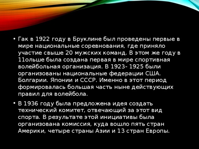 Гак в 1922 году в Бруклине был проведены первые в мире национальные соревнования, где приняло участие свыше 20 мужских команд. В этом же году в 11ольше была создана первая в мире спортивная волейбольная организация. В 1923- 1925 были организованы национальные федерации США. Болгарии. Японии и СССР. Именно в этот период формировалась большая часть ныне действующих правил для волейбола. В 1936 году была предложена идея создать технический комитет, отвечающий за этот вид спорта. В результате этой инициативы была организована комиссия, куда вошло пять стран Америки, четыре страны Азии и 13 стран Европы. 