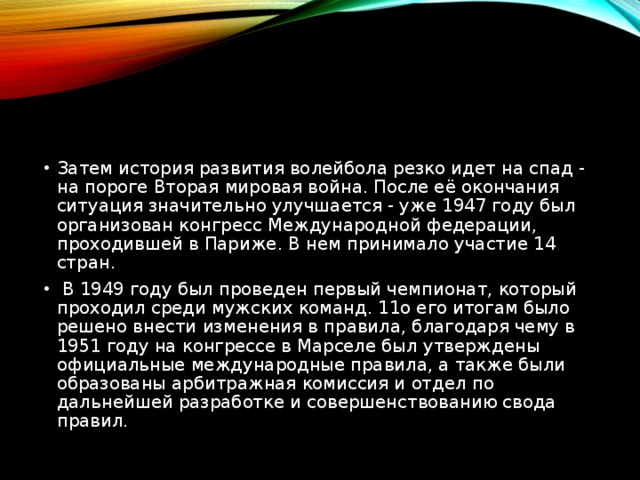 Затем история развития волейбола резко идет на спад - на пороге Вторая мировая война. После её окончания ситуация значительно улучшается - уже 1947 году был организован конгресс Международной федерации, проходившей в Париже. В нем принимало участие 14 стран.   В 1949 году был проведен первый чемпионат, который проходил среди мужских команд. 11о его итогам было решено внести изменения в правила, благодаря чему в 1951 году на конгрессе в Марселе был утверждены официальные международные правила, а также были образованы арбитражная комиссия и отдел по дальнейшей разработке и совершенствованию свода правил. 