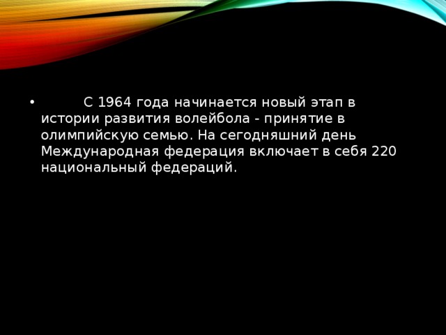           С 1964 года начинается новый этап в истории развития волейбола - принятие в олимпийскую семью. На сегодняшний день Международная федерация включает в себя 220 национальный федераций. 