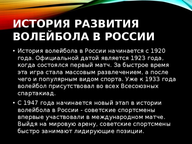 История развития волейбола в России История волейбола в России начинается с 1920 года. Официальной датой является 1923 года, когда состоялся первый матч. За быстрое время эта игра стала массовым развлечением, а после чего и популярным видом спорта. Уже к 1933 года волейбол присутствовал во всех Всесоюзных спартакиад. С 1947 года начинается новый этап в истории волейбола в России - советские спортсмены впервые участвовали в международном матче. Выйдя на мировую арену, советские спортсмены быстро занимают лидирующие позиции. 