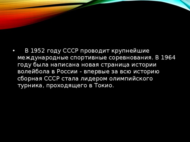   В 1952 году СССР проводит крупнейшие международные спортивные соревнования. В 1964 году была написана новая страница истории волейбола в России - впервые за всю историю сборная СССР стала лидером олимпийского турника, проходящего в Токио.     