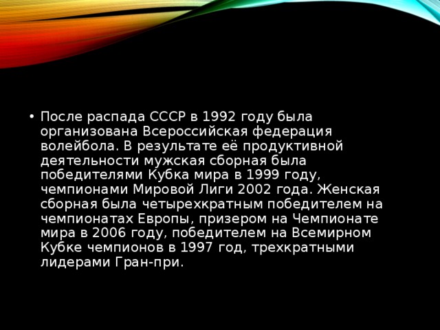 После распада СССР в 1992 году была организована Всероссийская федерация волейбола. В результате её продуктивной деятельности мужская сборная была победителями Кубка мира в 1999 году, чемпионами Мировой Лиги 2002 года. Женская сборная была четырехкратным победителем на чемпионатах Европы, призером на Чемпионате мира в 2006 году, победителем на Всемирном Кубке чемпионов в 1997 год, трехкратными лидерами Гран-при. 