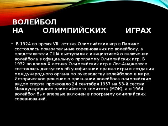 Волейбол на        Олимпийских        Играх   В 1924 во время VIII летних Олимпийских игр в Париже состоялись показательные соревнования по волейболу, а представители США выступили с инициативой о включении волейбола в официальную программу Олимпийских игр. В 1932 во время X летних Олимпийских игр в Лос-Анджелесе состоялась дискуссия об унификации правил игры и создании международного органа по руководству волейболом в мире. Историческое решение о признании волейбола олимпийским видом спорта произошло 24 сентября 1957 на 53-й сессии Международного олимпийского комитета (МОК), а в 1964 волейбол был впервые включен в программу олимпийских соревнований. 