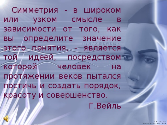 Симметрия - в широком или узком смысле в зависимости от того, как вы определите значение этого понятия, - является той идеей, посредством которой человек на протяжении веков пытался постичь и создать порядок, красоту и совершенство. Г.Вейль 