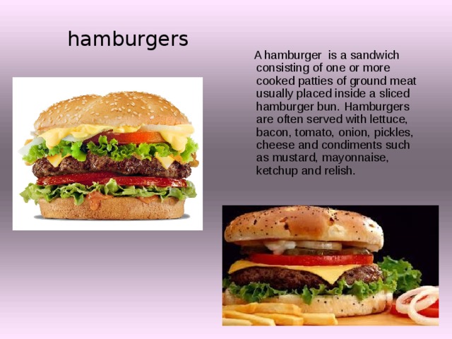 hamburgers  A hamburger is a sandwich consisting of one or more cooked patties of ground meat usually placed inside a sliced hamburger bun. Hamburgers are often served with lettuce, bacon, tomato, onion, pickles, cheese and condiments such as mustard, mayonnaise, ketchup and relish. 