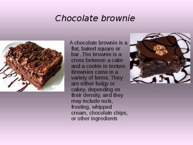 Chocolate brownie   A chocolate brownie is a flat, baked square or bar .The brownie is a cross between a cake and a cookie in texture. Brownies come in a variety of forms. They are either fudgy or cakey, depending on their density, and they may include nuts, frosting, whipped cream, chocolate chips, or other ingredients 