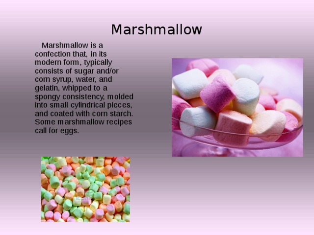 Marshmallow  Marshmallow is a confection that, in its modern form, typically consists of sugar and/or corn syrup, water, and gelatin, whipped to a spongy consistency, molded into small cylindrical pieces, and coated with corn starch. Some marshmallow recipes call for eggs. 