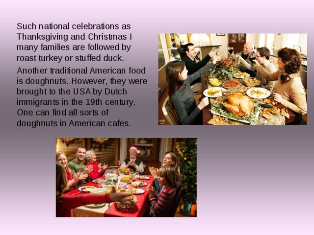 Such national celebrations as Thanksgiving and Christmas I many families are followed by roast turkey or stuffed duck. Another traditional American food is doughnuts. However, they were brought to the USA by Dutch immigrants in the 19th century. One can find all sorts of doughnuts in American cafes. 