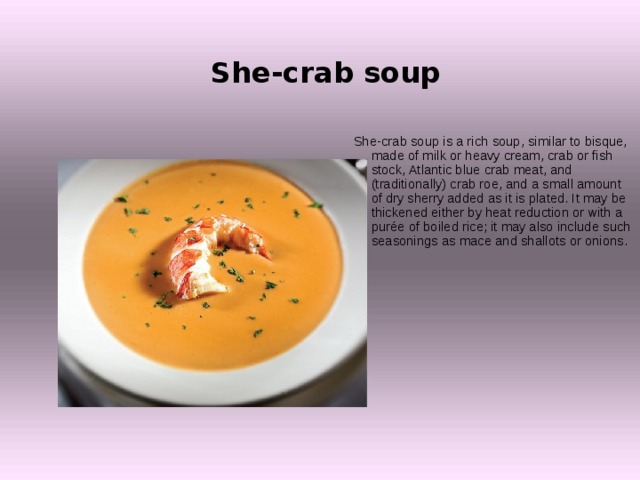 She-crab soup   She-crab soup is a rich soup, similar to bisque, made of milk or heavy cream, crab or fish stock, Atlantic blue crab meat, and (traditionally) crab roe, and a small amount of dry sherry added as it is plated. It may be thickened either by heat reduction or with a purée of boiled rice; it may also include such seasonings as mace and shallots or onions. 