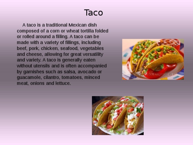 Taco  A taco is a traditional Mexican dish composed of a corn or wheat tortilla folded or rolled around a filling. A taco can be made with a variety of fillings, including beef, pork, chicken, seafood, vegetables and cheese, allowing for great versatility and variety. A taco is generally eaten without utensils and is often accompanied by garnishes such as salsa, avocado or guacamole, cilantro, tomatoes, minced meat, onions and lettuce. 
