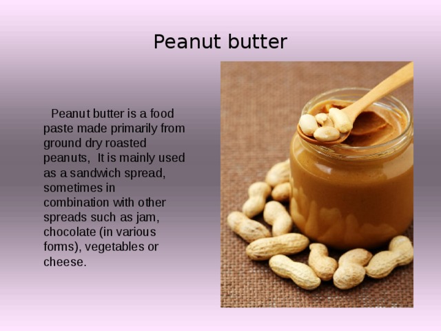 Peanut butter  Peanut butter is a food paste made primarily from ground dry roasted peanuts, It is mainly used as a sandwich spread, sometimes in combination with other spreads such as jam, chocolate (in various forms), vegetables or cheese. 