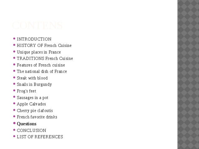 CONTENS INTRODUCTION HISTORY OF French Cuisine Unique places in France TRADITIONS French Cuisine Features of French cuisine The national dish of France Steak with blood Snails in Burgundy Frog's feet Sausages in a pot Apple Calvados Cherry pie clafoutis French favorite drinks Questions CONCLUSION LIST OF REFERENCES 