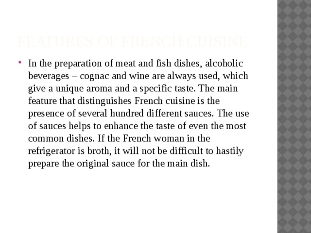 Features of French cuisine In the preparation of meat and fish dishes, alcoholic beverages – cognac and wine are always used, which give a unique aroma and a specific taste. The main feature that distinguishes French cuisine is the presence of several hundred different sauces. The use of sauces helps to enhance the taste of even the most common dishes. If the French woman in the refrigerator is broth, it will not be difficult to hastily prepare the original sauce for the main dish. 