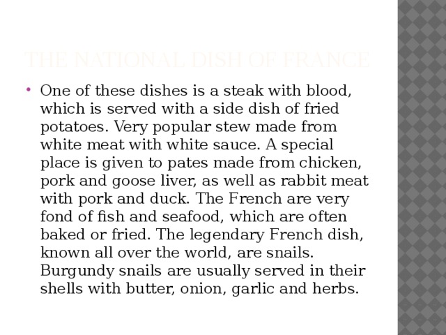 The national dish of France One of these dishes is a steak with blood, which is served with a side dish of fried potatoes. Very popular stew made from white meat with white sauce. A special place is given to pates made from chicken, pork and goose liver, as well as rabbit meat with pork and duck. The French are very fond of fish and seafood, which are often baked or fried. The legendary French dish, known all over the world, are snails. Burgundy snails are usually served in their shells with butter, onion, garlic and herbs. 
