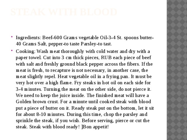 Steak with blood   Ingredients: Beef-600 Grams vegetable Oil-3-4 St. spoons butter-40 Grams Salt, pepper-to taste Parsley-to tast. Cooking: Wash meat thoroughly with cold water and dry with a paper towel. Cut into 3 cm thick pieces, RUB each piece of beef with salt and freshly ground black pepper across the fibers. If the meat is fresh, to recapture is not necessary, in another case, the meat slightly repel. Heat vegetable oil in a frying pan. It must be very hot over a high flame. Fry steaks in hot oil on each side for 3-4 minutes. Turning the meat on the other side, do not pierce it. We need to keep the juice inside. The finished meat will have a Golden brown crust. For a minute until cooked steak with blood put a piece of butter on it. Ready steak put on the bottom, let it sit for about 8-10 minutes. During this time, chop the parsley and sprinkle the steak, if you wish. Before serving, pierce or cut the steak. Steak with blood ready! ]Bon appetit! 