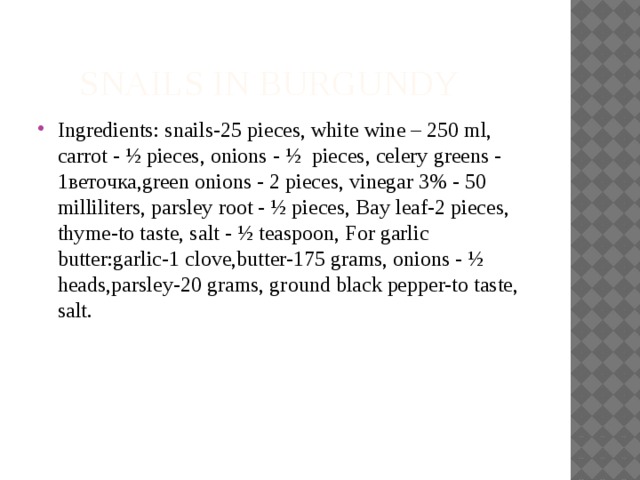  snails in Burgundy Ingredients: snails-25 pieces, white wine – 250 ml, carrot - ½ pieces, onions - ½ pieces, celery greens - 1веточка,green onions - 2 pieces, vinegar 3% - 50 milliliters, parsley root - ½ pieces, Bay leaf-2 pieces, thyme-to taste, salt - ½ teaspoon, For garlic butter:garlic-1 clove,butter-175 grams, onions - ½ heads,parsley-20 grams, ground black pepper-to taste, salt. 