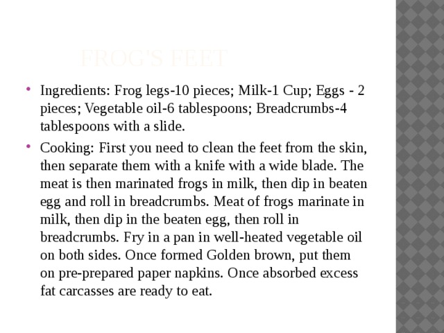  frog's feet Ingredients: Frog legs-10 pieces; Milk-1 Cup; Eggs - 2 pieces; Vegetable oil-6 tablespoons; Breadcrumbs-4 tablespoons with a slide. Cooking: First you need to clean the feet from the skin, then separate them with a knife with a wide blade. The meat is then marinated frogs in milk, then dip in beaten egg and roll in breadcrumbs. Meat of frogs marinate in milk, then dip in the beaten egg, then roll in breadcrumbs. Fry in a pan in well-heated vegetable oil on both sides. Once formed Golden brown, put them on pre-prepared paper napkins. Once absorbed excess fat carcasses are ready to eat. 