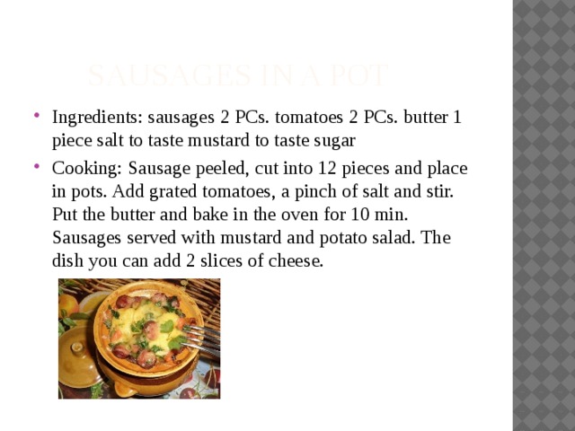  Sausages in a pot Ingredients: sausages 2 PCs. tomatoes 2 PCs. butter 1 piece salt to taste mustard to taste sugar Cooking: Sausage peeled, cut into 12 pieces and place in pots. Add grated tomatoes, a pinch of salt and stir. Put the butter and bake in the oven for 10 min. Sausages served with mustard and potato salad. The dish you can add 2 slices of cheese. 