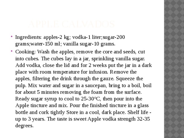  Apple Calvados Ingredients: apples-2 kg; vodka-1 liter;sugar-200 grams;water-150 ml; vanilla sugar-10 grams. Cooking: Wash the apples, remove the core and seeds, cut into cubes. The cubes lay in a jar, sprinkling vanilla sugar. Add vodka, close the lid and for 2 weeks put the jar in a dark place with room temperature for infusion. Remove the apples, filtering the drink through the gauze. Squeeze the pulp. Mix water and sugar in a saucepan, bring to a boil, boil for about 5 minutes removing the foam from the surface. Ready sugar syrup to cool to 25-30°C, then pour into the Apple tincture and mix. Pour the finished tincture in a glass bottle and cork tightly Store in a cool, dark place. Shelf life - up to 3 years. The taste is sweet Apple vodka strength 32-35 degrees. 