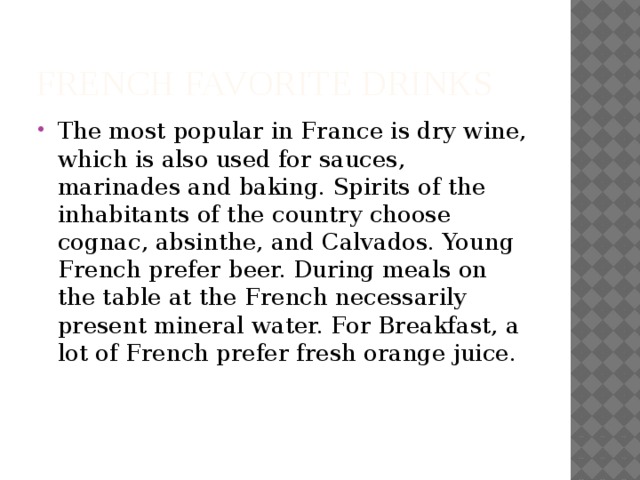 French favorite drinks The most popular in France is dry wine, which is also used for sauces, marinades and baking. Spirits of the inhabitants of the country choose cognac, absinthe, and Calvados. Young French prefer beer. During meals on the table at the French necessarily present mineral water. For Breakfast, a lot of French prefer fresh orange juice. 