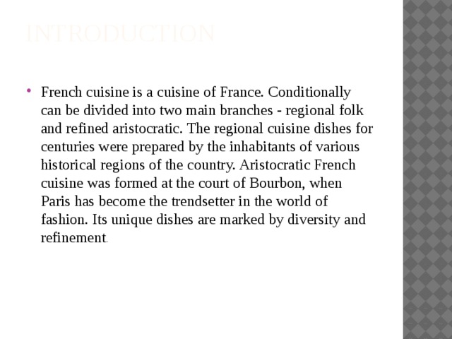 Introduction   French cuisine is a cuisine of France. Conditionally can be divided into two main branches - regional folk and refined aristocratic. The regional cuisine dishes for centuries were prepared by the inhabitants of various historical regions of the country. Aristocratic French cuisine was formed at the court of Bourbon, when Paris has become the trendsetter in the world of fashion. Its unique dishes are marked by diversity and refinement . 
