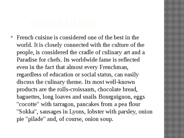  CONCLUSION French cuisine is considered one of the best in the world. It is closely connected with the culture of the people, is considered the cradle of culinary art and a Paradise for chefs. Its worldwide fame is reflected even in the fact that almost every Frenchman, regardless of education or social status, can easily discuss the culinary theme. Its most well-known products are the rolls-croissants, chocolate bread, baguettes, long loaves and snails Bourguignon, eggs 