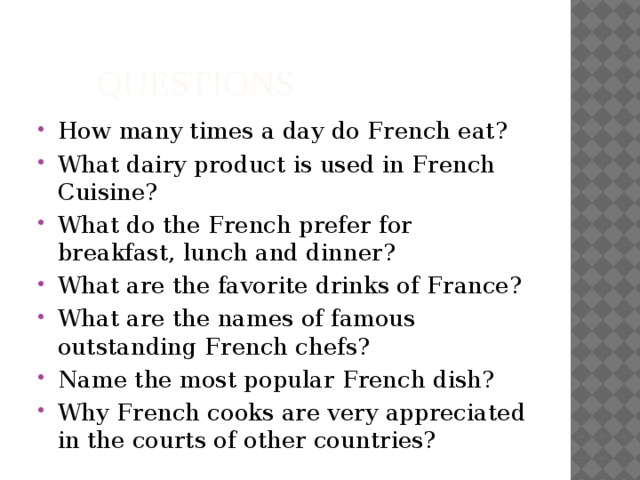  Questions How many times a day do French eat? What dairy product is used in French Cuisine? What do the French prefer for breakfast, lunch and dinner? What are the favorite drinks of France? What are the names of famous outstanding French chefs? Name the most popular French dish? Why French cooks are very appreciated in the courts of other countries? 