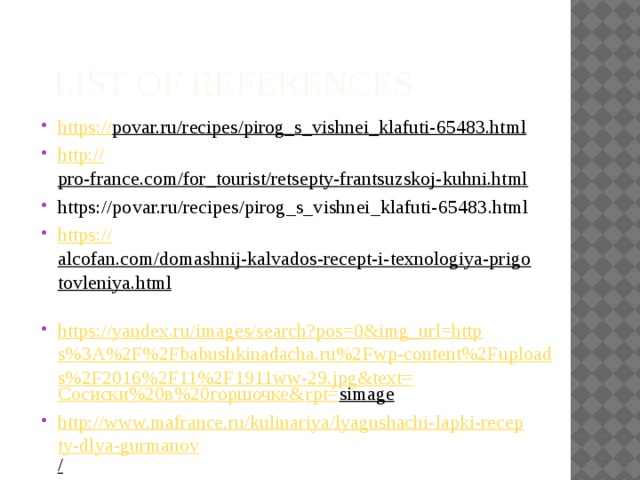  LIST OF REFERENCES https:// povar.ru/recipes/pirog_s_vishnei_klafuti-65483.html  http:// pro-france.com/for_tourist/retsepty-frantsuzskoj-kuhni.html  https://povar.ru/recipes/pirog_s_vishnei_klafuti-65483.html https:// alcofan.com/domashnij-kalvados-recept-i-texnologiya-prigotovleniya.html  https://yandex.ru/images/search?pos=0&img_url=https%3A%2F%2Fbabushkinadacha.ru%2Fwp-content%2Fuploads%2F2016%2F11%2F1911ww-29.jpg&text= Сосиски%20в%20горшочке& rpt= simage  http://www.mafrance.ru/kulinariya/lyagushachi-lapki-recepty-dlya-gurmanov /  http://prosto-recept.com/ulitki-po-burgundski /  