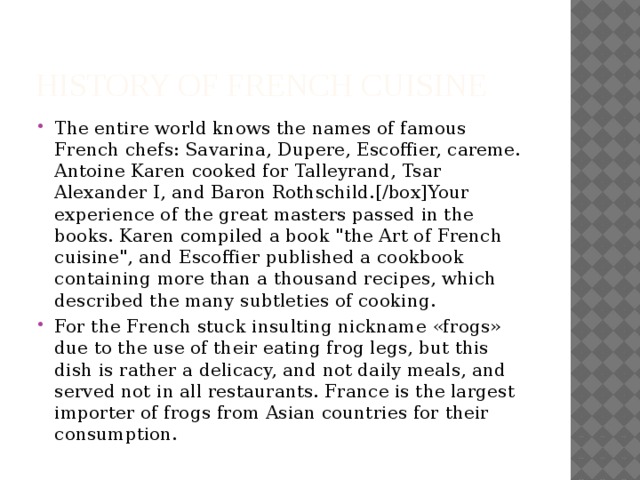 HISTORY OF French Cuisine The entire world knows the names of famous French chefs: Savarina, Dupere, Escoffier, careme. Antoine Karen cooked for Talleyrand, Tsar Alexander I, and Baron Rothschild.[/box]Your experience of the great masters passed in the books. Karen compiled a book 