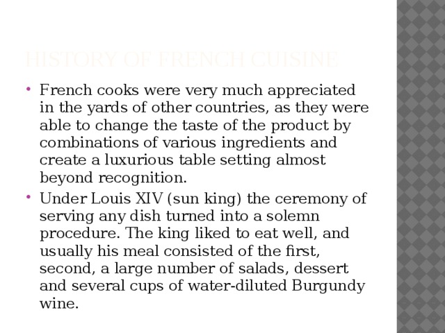 HISTORY OF French Cuisine French cooks were very much appreciated in the yards of other countries, as they were able to change the taste of the product by combinations of various ingredients and create a luxurious table setting almost beyond recognition. Under Louis XIV (sun king) the ceremony of serving any dish turned into a solemn procedure. The king liked to eat well, and usually his meal consisted of the first, second, a large number of salads, dessert and several cups of water-diluted Burgundy wine. 