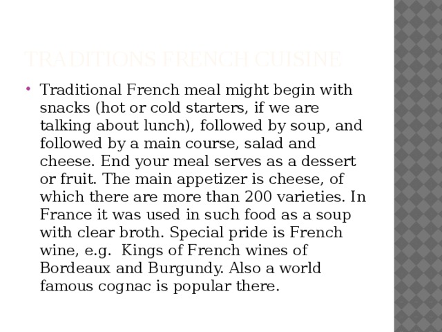 TRADITIONS French Cuisine Traditional French meal might begin with snacks (hot or cold starters, if we are talking about lunch), followed by soup, and followed by a main course, salad and cheese. End your meal serves as a dessert or fruit. The main appetizer is cheese, of which there are more than 200 varieties. In France it was used in such food as a soup with clear broth. Special pride is French wine, e.g. Kings of French wines of Bordeaux and Burgundy. Also a world famous cognac is popular there. 