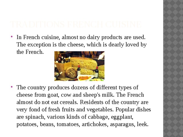 TRADITIONS French Cuisine In French cuisine, almost no dairy products are used. The exception is the cheese, which is dearly loved by the French. The country produces dozens of different types of cheese from goat, cow and sheep's milk. The French almost do not eat cereals. Residents of the country are very fond of fresh fruits and vegetables. Popular dishes are spinach, various kinds of cabbage, eggplant, potatoes, beans, tomatoes, artichokes, asparagus, leek. 