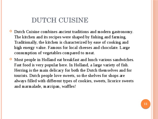  Dutch Cuisine Dutch Cuisine combines ancient traditions and modern gastronomy. The kitchen and its recipes were shaped by fishing and farming. Traditionally, the kitchen is characterized by ease of cooking and high energy value. Famous for local cheeses and chocolate. Large consumption of vegetables compared to meat. Most people in Holland eat breakfast and lunch various sandwiches. Fast food is very popular here. In Holland, a large variety of fish. Herring is the main delicacy for both the Dutch themselves and for tourists. Dutch people love sweets, so the shelves for shops are always filled with different types of cookies, sweets, licorice sweets and marmalade, marzipan, waffles!  